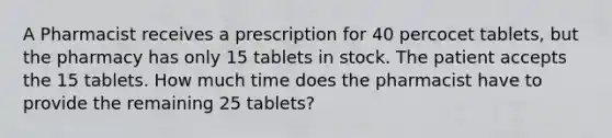 A Pharmacist receives a prescription for 40 percocet tablets, but the pharmacy has only 15 tablets in stock. The patient accepts the 15 tablets. How much time does the pharmacist have to provide the remaining 25 tablets?