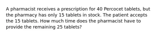 A pharmacist receives a prescription for 40 Percocet tablets, but the pharmacy has only 15 tablets in stock. The patient accepts the 15 tablets. How much time does the pharmacist have to provide the remaining 25 tablets?