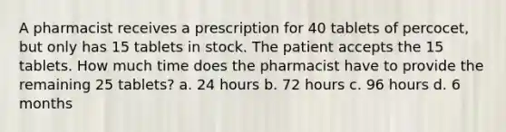 A pharmacist receives a prescription for 40 tablets of percocet, but only has 15 tablets in stock. The patient accepts the 15 tablets. How much time does the pharmacist have to provide the remaining 25 tablets? a. 24 hours b. 72 hours c. 96 hours d. 6 months