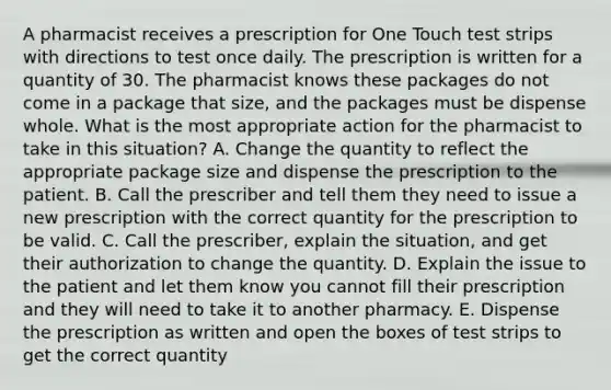 A pharmacist receives a prescription for One Touch test strips with directions to test once daily. The prescription is written for a quantity of 30. The pharmacist knows these packages do not come in a package that size, and the packages must be dispense whole. What is the most appropriate action for the pharmacist to take in this situation? A. Change the quantity to reflect the appropriate package size and dispense the prescription to the patient. B. Call the prescriber and tell them they need to issue a new prescription with the correct quantity for the prescription to be valid. C. Call the prescriber, explain the situation, and get their authorization to change the quantity. D. Explain the issue to the patient and let them know you cannot fill their prescription and they will need to take it to another pharmacy. E. Dispense the prescription as written and open the boxes of test strips to get the correct quantity