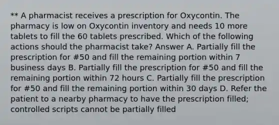 ** A pharmacist receives a prescription for Oxycontin. The pharmacy is low on Oxycontin inventory and needs 10 more tablets to fill the 60 tablets prescribed. Which of the following actions should the pharmacist take? Answer A. Partially fill the prescription for #50 and fill the remaining portion within 7 business days B. Partially fill the prescription for #50 and fill the remaining portion within 72 hours C. Partially fill the prescription for #50 and fill the remaining portion within 30 days D. Refer the patient to a nearby pharmacy to have the prescription filled; controlled scripts cannot be partially filled