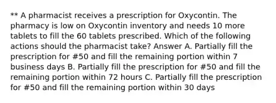 ** A pharmacist receives a prescription for Oxycontin. The pharmacy is low on Oxycontin inventory and needs 10 more tablets to fill the 60 tablets prescribed. Which of the following actions should the pharmacist take? Answer A. Partially fill the prescription for #50 and fill the remaining portion within 7 business days B. Partially fill the prescription for #50 and fill the remaining portion within 72 hours C. Partially fill the prescription for #50 and fill the remaining portion within 30 days