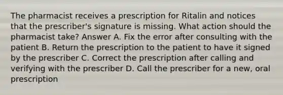 The pharmacist receives a prescription for Ritalin and notices that the prescriber's signature is missing. What action should the pharmacist take? Answer A. Fix the error after consulting with the patient B. Return the prescription to the patient to have it signed by the prescriber C. Correct the prescription after calling and verifying with the prescriber D. Call the prescriber for a new, oral prescription