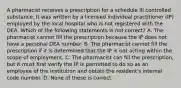 A pharmacist receives a prescription for a schedule III controlled substance. It was written by a licensed individual practitioner (IP) employed by the local hospital who is not registered with the DEA. Which of the following statements is not correct? A. The pharmacist cannot fill the prescription because the IP does not have a personal DEA number. B. The pharmacist cannot fill the prescription if it is determined that the IP is not acting within the scope of employment. C. The pharmacist can fill the prescription, but it must first verify the IP is permitted to do so as an employee of the institution and obtain the resident's internal code number. D. None of these is correct.