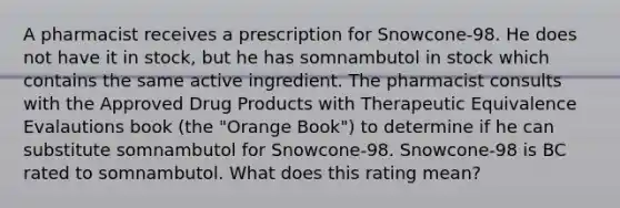 A pharmacist receives a prescription for Snowcone-98. He does not have it in stock, but he has somnambutol in stock which contains the same active ingredient. The pharmacist consults with the Approved Drug Products with Therapeutic Equivalence Evalautions book (the "Orange Book") to determine if he can substitute somnambutol for Snowcone-98. Snowcone-98 is BC rated to somnambutol. What does this rating mean?