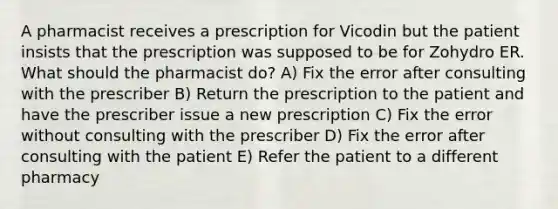 A pharmacist receives a prescription for Vicodin but the patient insists that the prescription was supposed to be for Zohydro ER. What should the pharmacist do? A) Fix the error after consulting with the prescriber B) Return the prescription to the patient and have the prescriber issue a new prescription C) Fix the error without consulting with the prescriber D) Fix the error after consulting with the patient E) Refer the patient to a different pharmacy