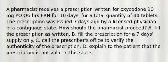 A pharmacist receives a prescription written for oxycodone 10 mg PO Q6 hrs PRN for 10 days, for a total quantity of 40 tablets. The prescription was issued 7 days ago by a licensed physician in a contiguous state. How should the pharmacist proceed? A. fill the prescription as written. B. fill the prescription for a 7 days' supply only. C. call the prescriber's office to verify the authenticity of the prescription. D. explain to the patient that the prescription is not valid in this state.