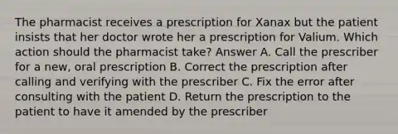 The pharmacist receives a prescription for Xanax but the patient insists that her doctor wrote her a prescription for Valium. Which action should the pharmacist take? Answer A. Call the prescriber for a new, oral prescription B. Correct the prescription after calling and verifying with the prescriber C. Fix the error after consulting with the patient D. Return the prescription to the patient to have it amended by the prescriber