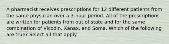 A pharmacist receives prescriptions for 12 different patients from the same physician over a 3-hour period. All of the prescriptions are written for patients from out of state and for the same combination of Vicodin, Xanax, and Soma. Which of the following are true? Select all that apply.