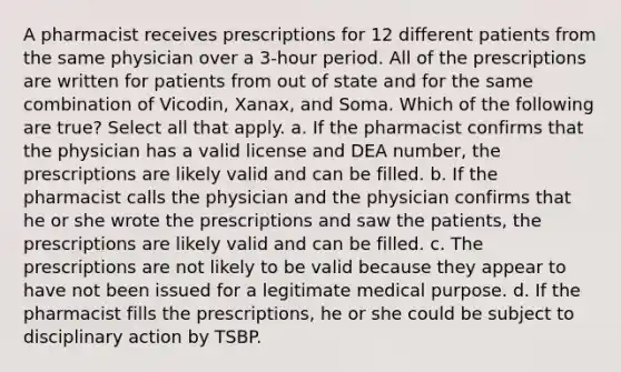 A pharmacist receives prescriptions for 12 different patients from the same physician over a 3-hour period. All of the prescriptions are written for patients from out of state and for the same combination of Vicodin, Xanax, and Soma. Which of the following are true? Select all that apply. a. If the pharmacist confirms that the physician has a valid license and DEA number, the prescriptions are likely valid and can be filled. b. If the pharmacist calls the physician and the physician confirms that he or she wrote the prescriptions and saw the patients, the prescriptions are likely valid and can be filled. c. The prescriptions are not likely to be valid because they appear to have not been issued for a legitimate medical purpose. d. If the pharmacist fills the prescriptions, he or she could be subject to disciplinary action by TSBP.