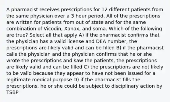 A pharmacist receives prescriptions for 12 different patients from the same physician over a 3 hour period. All of the prescriptions are written for patients from out of state and for the same combination of Vicodin, Xanax, and soma. Which of the following are true? Select all that apply A) if the pharmacist confirms that the physician has a valid license and DEA number, the prescriptions are likely valid and can be filled B) if the pharmacist calls the physician and the physician confirms that he or she wrote the prescriptions and saw the patients, the prescriptions are likely valid and can be filled C) the prescriptions are not likely to be valid because they appear to have not been issued for a legitimate medical purpose D) if the pharmacist fills the prescriptions, he or she could be subject to disciplinary action by TSBP