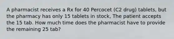 A pharmacist receives a Rx for 40 Percocet (C2 drug) tablets, but the pharmacy has only 15 tablets in stock, The patient accepts the 15 tab. How much time does the pharmacist have to provide the remaining 25 tab?