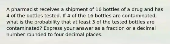 A pharmacist receives a shipment of 16 bottles of a drug and has 4 of the bottles tested. If 4 of the 16 bottles are contaminated, what is the probability that at least 3 of the tested bottles are contaminated? Express your answer as a fraction or a decimal number rounded to four decimal places.