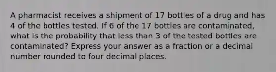 A pharmacist receives a shipment of 17 bottles of a drug and has 4 of the bottles tested. If 6 of the 17 bottles are contaminated, what is the probability that less than 3 of the tested bottles are contaminated? Express your answer as a fraction or a decimal number rounded to four decimal places.