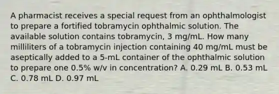 A pharmacist receives a special request from an ophthalmologist to prepare a fortified tobramycin ophthalmic solution. The available solution contains tobramycin, 3 mg/mL. How many milliliters of a tobramycin injection containing 40 mg/mL must be aseptically added to a 5-mL container of the ophthalmic solution to prepare one 0.5% w/v in concentration? A. 0.29 mL B. 0.53 mL C. 0.78 mL D. 0.97 mL