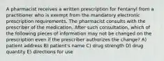 A pharmacist receives a written prescription for Fentanyl from a practitioner who is exempt from the mandatory electronic prescription requirements. The pharmacist consults with the prescriber of the medication. After such consultation, which of the following pieces of information may not be changed on the prescription even if the prescriber authorizes the change? A) patient address B) patient's name C) drug strength D) drug quantity E) directions for use