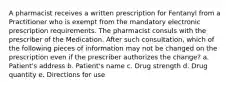 A pharmacist receives a written prescription for Fentanyl from a Practitioner who is exempt from the mandatory electronic prescription requirements. The pharmacist consuls with the prescriber of the Medication. After such consultation, which of the following pieces of information may not be changed on the prescription even if the prescriber authorizes the change? a. Patient's address b. Patient's name c. Drug strength d. Drug quantity e. Directions for use