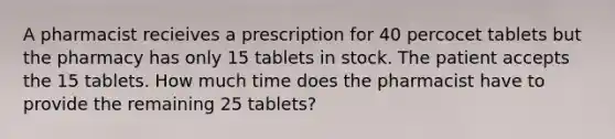 A pharmacist recieives a prescription for 40 percocet tablets but the pharmacy has only 15 tablets in stock. The patient accepts the 15 tablets. How much time does the pharmacist have to provide the remaining 25 tablets?