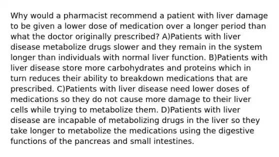 Why would a pharmacist recommend a patient with liver damage to be given a lower dose of medication over a longer period than what the doctor originally prescribed? A)Patients with liver disease metabolize drugs slower and they remain in the system longer than individuals with normal liver function. B)Patients with liver disease store more carbohydrates and proteins which in turn reduces their ability to breakdown medications that are prescribed. C)Patients with liver disease need lower doses of medications so they do not cause more damage to their liver cells while trying to metabolize them. D)Patients with liver disease are incapable of metabolizing drugs in the liver so they take longer to metabolize the medications using the digestive functions of the pancreas and small intestines.