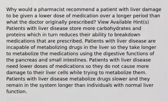 Why would a pharmacist recommend a patient with liver damage to be given a lower dose of medication over a longer period than what the doctor originally prescribed? View Available Hint(s) Patients with liver disease store more carbohydrates and proteins which in turn reduces their ability to breakdown medications that are prescribed. Patients with liver disease are incapable of metabolizing drugs in the liver so they take longer to metabolize the medications using the digestive functions of the pancreas and small intestines. Patients with liver disease need lower doses of medications so they do not cause more damage to their liver cells while trying to metabolize them. Patients with liver disease metabolize drugs slower and they remain in the system longer than individuals with normal liver function.