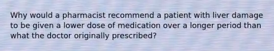 Why would a pharmacist recommend a patient with liver damage to be given a lower dose of medication over a longer period than what the doctor originally prescribed?