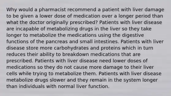 Why would a pharmacist recommend a patient with liver damage to be given a lower dose of medication over a longer period than what the doctor originally prescribed? Patients with liver disease are incapable of metabolizing drugs in the liver so they take longer to metabolize the medications using the digestive functions of <a href='https://www.questionai.com/knowledge/kITHRba4Cd-the-pancreas' class='anchor-knowledge'>the pancreas</a> and small intestines. Patients with liver disease store more carbohydrates and proteins which in turn reduces their ability to breakdown medications that are prescribed. Patients with liver disease need lower doses of medications so they do not cause more damage to their liver cells while trying to metabolize them. Patients with liver disease metabolize drugs slower and they remain in the system longer than individuals with normal liver function.