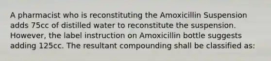 A pharmacist who is reconstituting the Amoxicillin Suspension adds 75cc of distilled water to reconstitute the suspension. However, the label instruction on Amoxicillin bottle suggests adding 125cc. The resultant compounding shall be classified as: