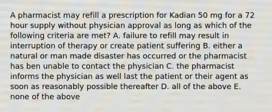 A pharmacist may refill a prescription for Kadian 50 mg for a 72 hour supply without physician approval as long as which of the following criteria are met? A. failure to refill may result in interruption of therapy or create patient suffering B. either a natural or man made disaster has occurred or the pharmacist has ben unable to contact the physician C. the pharmacist informs the physician as well last the patient or their agent as soon as reasonably possible thereafter D. all of the above E. none of the above