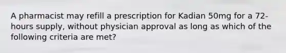 A pharmacist may refill a prescription for Kadian 50mg for a 72-hours supply, without physician approval as long as which of the following criteria are met?