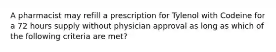 A pharmacist may refill a prescription for Tylenol with Codeine for a 72 hours supply without physician approval as long as which of the following criteria are met?