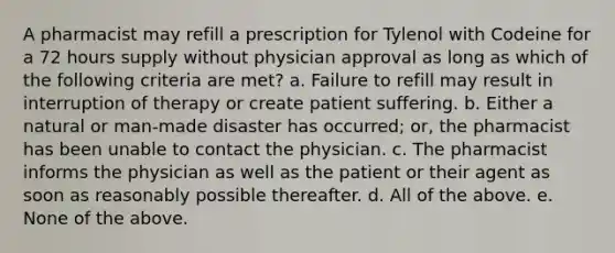 A pharmacist may refill a prescription for Tylenol with Codeine for a 72 hours supply without physician approval as long as which of the following criteria are met? a. Failure to refill may result in interruption of therapy or create patient suffering. b. Either a natural or man-made disaster has occurred; or, the pharmacist has been unable to contact the physician. c. The pharmacist informs the physician as well as the patient or their agent as soon as reasonably possible thereafter. d. All of the above. e. None of the above.