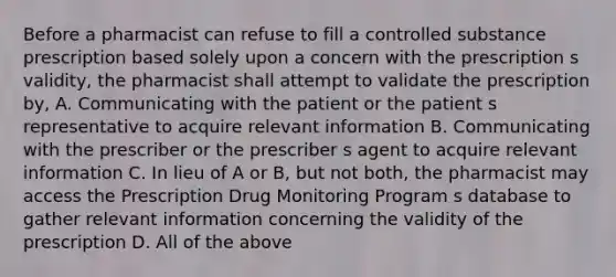 Before a pharmacist can refuse to fill a controlled substance prescription based solely upon a concern with the prescription s validity, the pharmacist shall attempt to validate the prescription by, A. Communicating with the patient or the patient s representative to acquire relevant information B. Communicating with the prescriber or the prescriber s agent to acquire relevant information C. In lieu of A or B, but not both, the pharmacist may access the Prescription Drug Monitoring Program s database to gather relevant information concerning the validity of the prescription D. All of the above