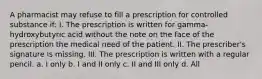 A pharmacist may refuse to fill a prescription for controlled substance if: I. The prescription is written for gamma-hydroxybutyric acid without the note on the face of the prescription the medical need of the patient. II. The prescriber's signature is missing. III. The prescription is written with a regular pencil. a. I only b. I and II only c. II and III only d. All