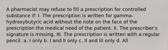 A pharmacist may refuse to fill a prescription for controlled substance if: I. The prescription is written for gamma-hydroxybutyric acid without the note on the face of the prescription the medical need of the patient. II. The prescriber's signature is missing. III. The prescription is written with a regular pencil. a. I only b. I and II only c. II and III only d. All