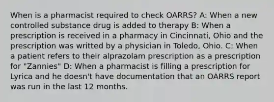 When is a pharmacist required to check OARRS? A: When a new controlled substance drug is added to therapy B: When a prescription is received in a pharmacy in Cincinnati, Ohio and the prescription was writted by a physician in Toledo, Ohio. C: When a patient refers to their alprazolam prescription as a prescription for "Zannies" D: When a pharmacist is filling a prescription for Lyrica and he doesn't have documentation that an OARRS report was run in the last 12 months.