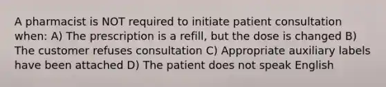 A pharmacist is NOT required to initiate patient consultation when: A) The prescription is a refill, but the dose is changed B) The customer refuses consultation C) Appropriate auxiliary labels have been attached D) The patient does not speak English