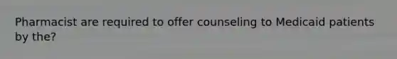 Pharmacist are required to offer counseling to Medicaid patients by the?