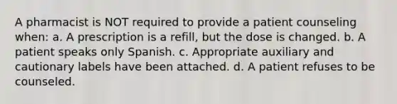 A pharmacist is NOT required to provide a patient counseling when: a. A prescription is a refill, but the dose is changed. b. A patient speaks only Spanish. c. Appropriate auxiliary and cautionary labels have been attached. d. A patient refuses to be counseled.