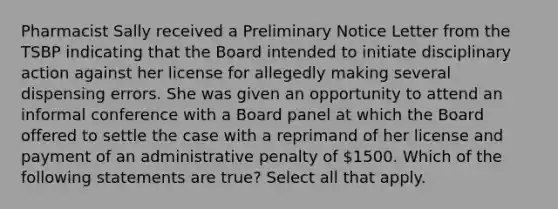 Pharmacist Sally received a Preliminary Notice Letter from the TSBP indicating that the Board intended to initiate disciplinary action against her license for allegedly making several dispensing errors. She was given an opportunity to attend an informal conference with a Board panel at which the Board offered to settle the case with a reprimand of her license and payment of an administrative penalty of 1500. Which of the following statements are true? Select all that apply.