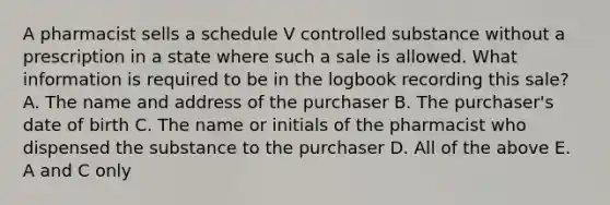 A pharmacist sells a schedule V controlled substance without a prescription in a state where such a sale is allowed. What information is required to be in the logbook recording this sale? A. The name and address of the purchaser B. The purchaser's date of birth C. The name or initials of the pharmacist who dispensed the substance to the purchaser D. All of the above E. A and C only