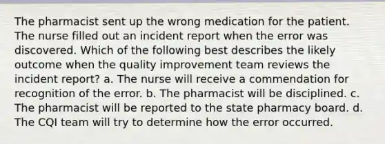 The pharmacist sent up the wrong medication for the patient. The nurse filled out an incident report when the error was discovered. Which of the following best describes the likely outcome when the quality improvement team reviews the incident report? a. The nurse will receive a commendation for recognition of the error. b. The pharmacist will be disciplined. c. The pharmacist will be reported to the state pharmacy board. d. The CQI team will try to determine how the error occurred.