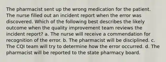 The pharmacist sent up the wrong medication for the patient. The nurse filled out an incident report when the error was discovered. Which of the following best describes the likely outcome when the quality improvement team reviews the incident report? a. The nurse will receive a commendation for recognition of the error. b. The pharmacist will be disciplined. c. The CQI team will try to determine how the error occurred. d. The pharmacist will be reported to the state pharmacy board.