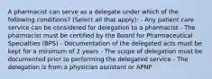 A pharmacist can serve as a delegate under which of the following conditions? (Select all that apply): - Any patient care service can be considered for delegation to a pharmacist - The pharmacist must be certified by the Board for Pharmaceutical Specialties (BPS) - Documentation of the delegated acts must be kept for a minimum of 2 years - The scope of delegation must be documented prior to performing the delegated service - The delegation is from a physician assistant or APNP