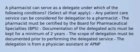 A pharmacist can serve as a delegate under which of the following conditions? (Select all that apply): - Any patient care service can be considered for delegation to a pharmacist - The pharmacist must be certified by the Board for Pharmaceutical Specialties (BPS) - Documentation of the delegated acts must be kept for a minimum of 2 years - The scope of delegation must be documented prior to performing the delegated service - The delegation is from a physician assistant or APNP