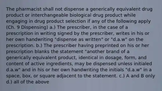 The pharmacist shall not dispense a generically equivalent drug product or interchangeable biological drug product while engaging in drug product selection if any of the following apply (Ch. 9 Dispensing) a.) The prescriber, in the case of a prescription in writing signed by the prescriber, writes in his or her own handwriting "dispense as written" or "d.a.w" on the prescription. b.) The prescriber having preprinted on his or her prescription blanks the statement "another brand of a generically equivalent product, identical in dosage, form, and content of active ingredients, may be dispensed unless initialed d.a.w" and in his or her own handwriting the initials "d.a.w" in a space, box, or square adjacent to the statement. c.) A and B only d.) all of the above