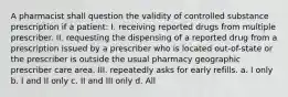 A pharmacist shall question the validity of controlled substance prescription if a patient: I. receiving reported drugs from multiple prescriber. II. requesting the dispensing of a reported drug from a prescription issued by a prescriber who is located out-of-state or the prescriber is outside the usual pharmacy geographic prescriber care area. III. repeatedly asks for early refills. a. I only b. I and II only c. II and III only d. All