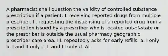 A pharmacist shall question the validity of controlled substance prescription if a patient: I. receiving reported drugs from multiple prescriber. II. requesting the dispensing of a reported drug from a prescription issued by a prescriber who is located out-of-state or the prescriber is outside the usual pharmacy geographic prescriber care area. III. repeatedly asks for early refills. a. I only b. I and II only c. II and III only d. All