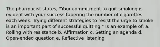 The pharmacist states, "Your commitment to quit smoking is evident with your success tapering the number of cigarettes each week. Trying different strategies to resist the urge to smoke is an important part of successful quitting." Is an example of: a. Rolling with resistance b. Affirmation c. Setting an agenda d. Open-ended question e. Reflective listening