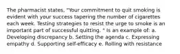 The pharmacist states, "Your commitment to quit smoking is evident with your success tapering the number of cigarettes each week. Testing strategies to resist the urge to smoke is an important part of successful quitting. " Is an example of: a. Developing discrepancy b. Setting the agenda c. Expressing empathy d. Supporting self-efficacy e. Rolling with resistance