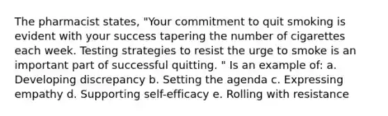 The pharmacist states, "Your commitment to quit smoking is evident with your success tapering the number of cigarettes each week. Testing strategies to resist the urge to smoke is an important part of successful quitting. " Is an example of: a. Developing discrepancy b. Setting the agenda c. Expressing empathy d. Supporting self-efficacy e. Rolling with resistance